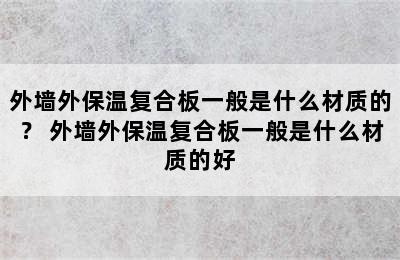 外墙外保温复合板一般是什么材质的？ 外墙外保温复合板一般是什么材质的好